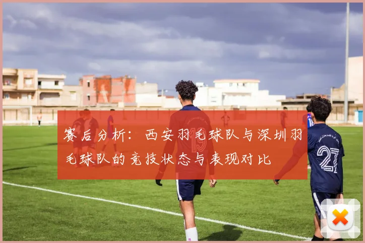 赛后分析：西安羽毛球队与深圳羽毛球队的竞技状态与表现对比