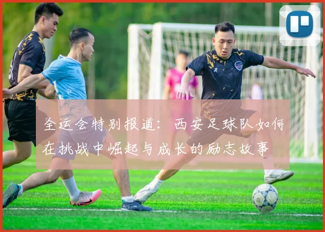 全运会特别报道：西安足球队如何在挑战中崛起与成长的励志故事