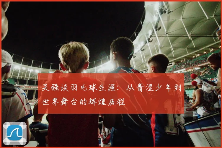 吴强谈羽毛球生涯：从青涩少年到世界舞台的辉煌历程