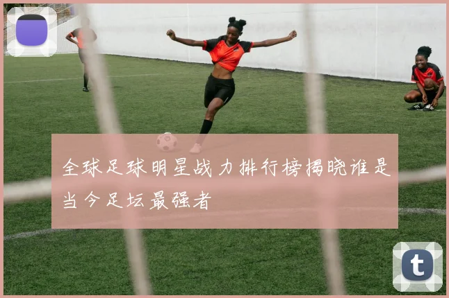 全球足球明星战力排行榜揭晓谁是当今足坛最强者