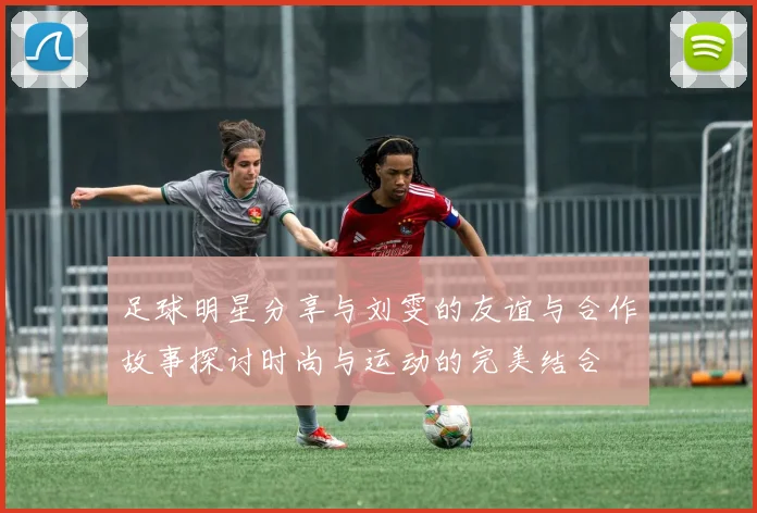 足球明星分享与刘雯的友谊与合作故事探讨时尚与运动的完美结合