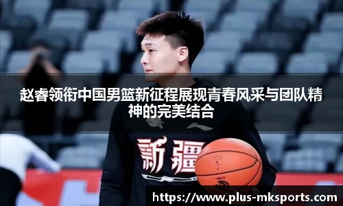 赵睿领衔中国男篮新征程展现青春风采与团队精神的完美结合