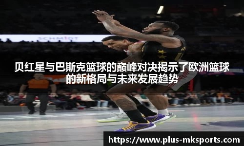 贝红星与巴斯克篮球的巅峰对决揭示了欧洲篮球的新格局与未来发展趋势